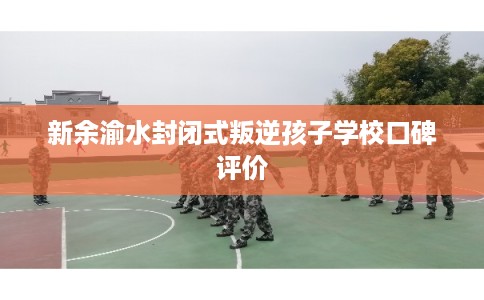 新余渝水封闭式叛逆孩子学校口碑评价