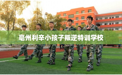 亳州利辛小孩子叛逆特训学校