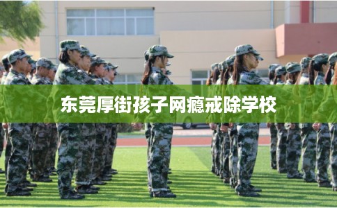 东莞厚街孩子网瘾戒除学校