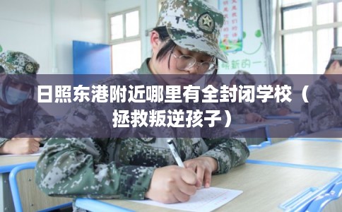 日照东港附近哪里有全封闭学校(拯救叛逆孩子) 日照东港附近哪里有全封闭学校(拯救叛逆孩子)