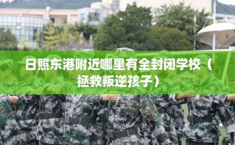 日照东港附近哪里有全封闭学校(拯救叛逆孩子) 日照东港附近哪里有全封闭学校(拯救叛逆孩子)