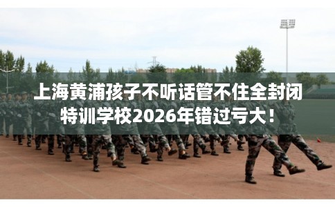 上海黄浦孩子不听话管不住全封闭特训学校2026年错过亏大! 上海黄浦孩子不听话管不住全封闭特训学校2026年错过亏大!