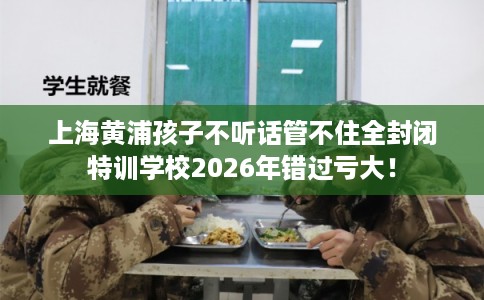 上海黄浦孩子不听话管不住全封闭特训学校2026年错过亏大! 上海黄浦孩子不听话管不住全封闭特训学校2026年错过亏大!