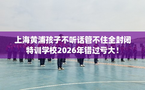 上海黄浦孩子不听话管不住全封闭特训学校2026年错过亏大! 上海黄浦孩子不听话管不住全封闭特训学校2026年错过亏大!