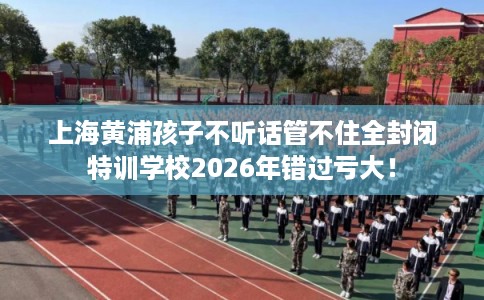 上海黄浦孩子不听话管不住全封闭特训学校2026年错过亏大！