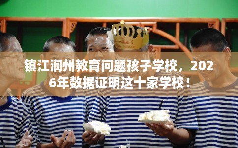 镇江润州教育问题孩子学校，2026年数据证明这十家学校！