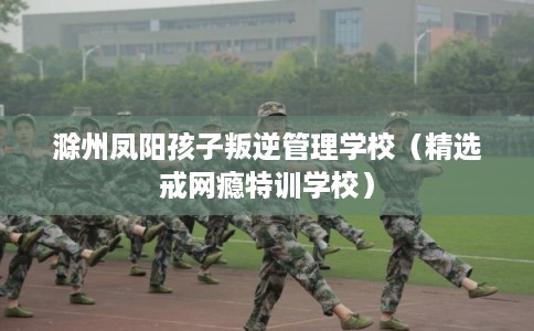 滁州凤阳孩子叛逆管理学校（精选戒网瘾特训学校）