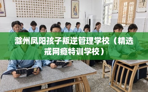 滁州凤阳孩子叛逆管理学校（精选戒网瘾特训学校）