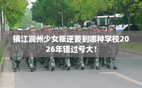 镇江润州少女叛逆要到哪种学校2026年错过亏大！