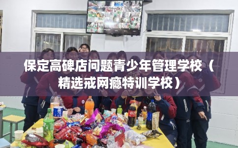 保定高碑店问题青少年管理学校（精选戒网瘾特训学校）