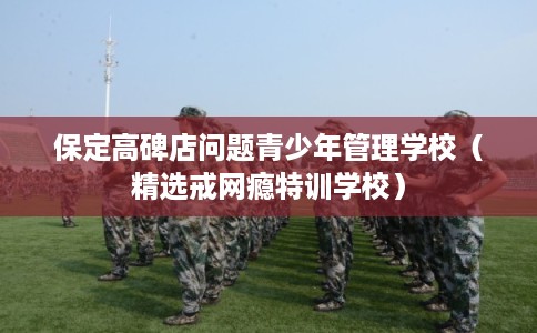 保定高碑店问题青少年管理学校（精选戒网瘾特训学校）