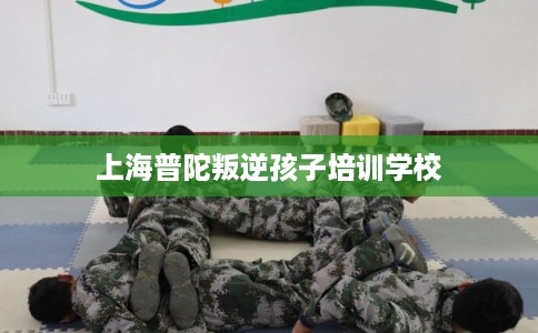上海普陀叛逆孩子培训学校
