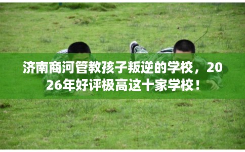 济南商河管教孩子叛逆的学校,2026年好评极高这十家学校! 济南商河管教孩子叛逆的学校,2026年好评极高这十家学校!