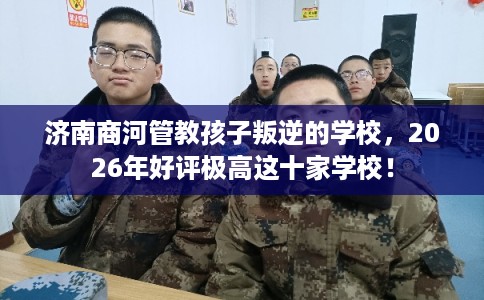 济南商河管教孩子叛逆的学校,2026年好评极高这十家学校! 济南商河管教孩子叛逆的学校,2026年好评极高这十家学校!