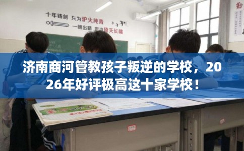 济南商河管教孩子叛逆的学校,2026年好评极高这十家学校! 济南商河管教孩子叛逆的学校,2026年好评极高这十家学校!
