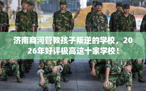 济南商河管教孩子叛逆的学校，2026年好评极高这十家学校！