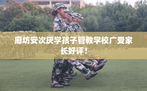 廊坊安次厌学孩子管教学校广受家长好评！