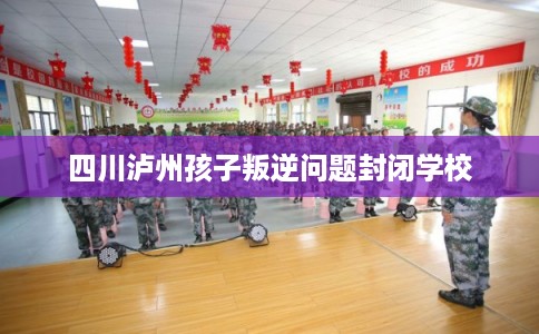 四川泸州孩子叛逆问题封闭学校 四川泸州孩子叛逆问题封闭学校