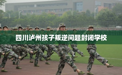 四川泸州孩子叛逆问题封闭学校 四川泸州孩子叛逆问题封闭学校
