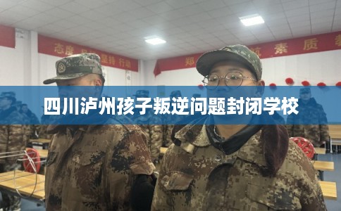 四川泸州孩子叛逆问题封闭学校