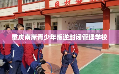重庆南岸青少年叛逆封闭管理学校