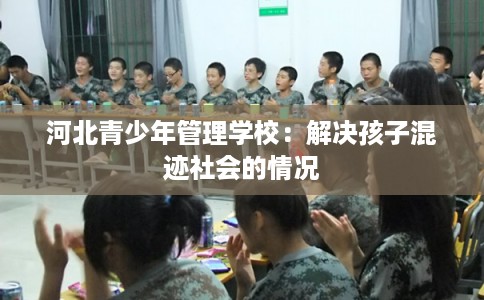 河北青少年管理学校：解决孩子混迹社会的情况