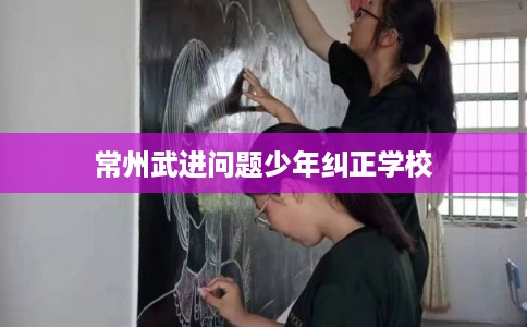 常州武进问题少年纠正学校 常州武进问题少年纠正学校