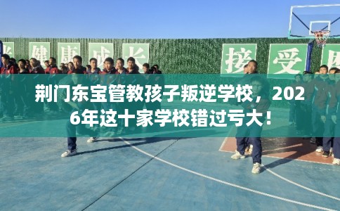 荆门东宝管教孩子叛逆学校,2026年这十家学校错过亏大! 荆门东宝管教孩子叛逆学校,2026年这十家学校错过亏大!