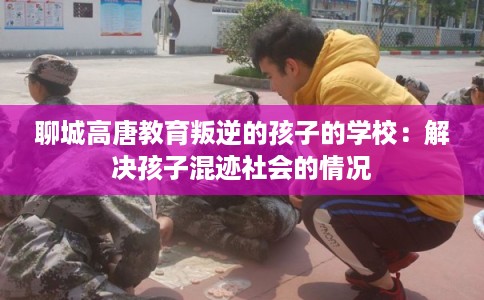 聊城高唐教育叛逆的孩子的学校：解决孩子混迹社会的情况