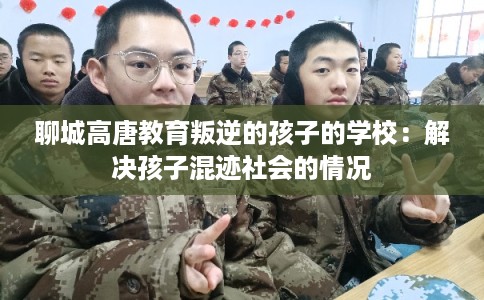 聊城高唐教育叛逆的孩子的学校：解决孩子混迹社会的情况