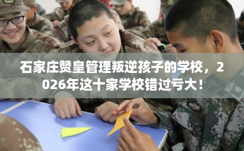 石家庄赞皇管理叛逆孩子的学校，2026年这十家学校错过亏大！