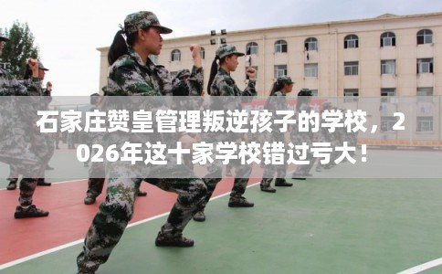 石家庄赞皇管理叛逆孩子的学校，2026年这十家学校错过亏大！