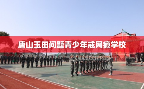 唐山玉田问题青少年戒网瘾学校