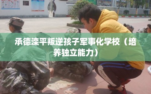 承德滦平叛逆孩子军事化学校（培养独立能力）