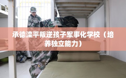 承德滦平叛逆孩子军事化学校（培养独立能力）