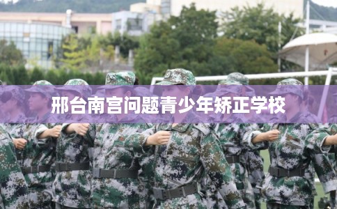 邢台南宫问题青少年矫正学校