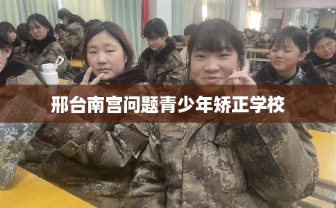 邢台南宫问题青少年矫正学校