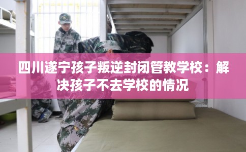 四川遂宁孩子叛逆封闭管教学校：解决孩子不去学校的情况
