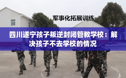 四川遂宁孩子叛逆封闭管教学校：解决孩子不去学校的情况