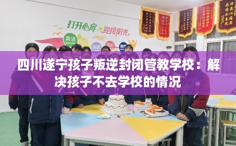 四川遂宁孩子叛逆封闭管教学校：解决孩子不去学校的情况