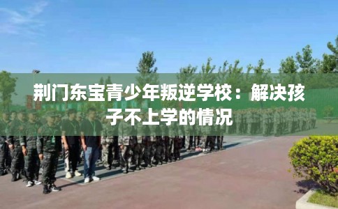 荆门东宝青少年叛逆学校：解决孩子不上学的情况