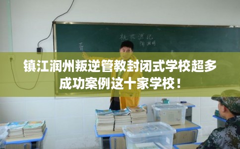 镇江润州叛逆管教封闭式学校超多成功案例这十家学校！