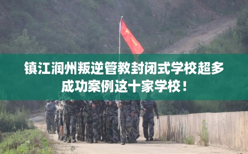 镇江润州叛逆管教封闭式学校超多成功案例这十家学校！