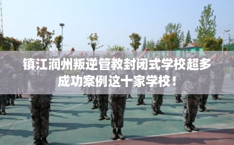 镇江润州叛逆管教封闭式学校超多成功案例这十家学校！