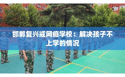 邯郸复兴戒网瘾学校:解决孩子不上学的情况 邯郸复兴戒网瘾学校:解决孩子不上学的情况