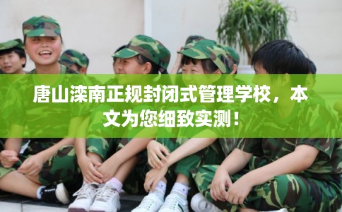 唐山滦南正规封闭式管理学校，本文为您细致实测！