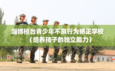 淄博桓台青少年不良行为矫正学校（培养孩子的独立能力）