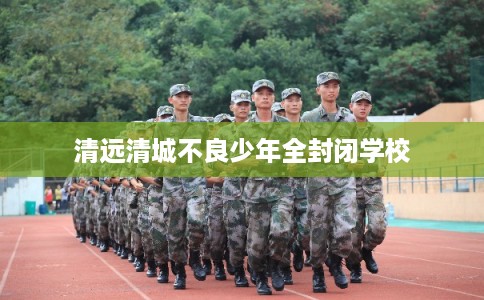 清远清城不良少年全封闭学校 清远清城不良少年全封闭学校