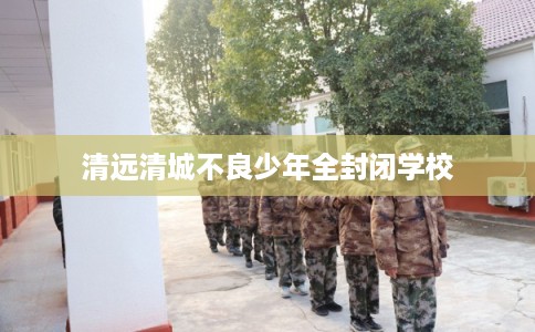 清远清城不良少年全封闭学校