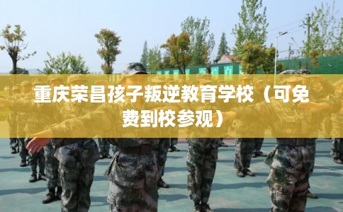 重庆荣昌孩子叛逆教育学校（可免费到校参观）